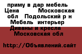 приму в дар мебель › Цена ­ 100 - Московская обл., Подольский р-н Мебель, интерьер » Диваны и кресла   . Московская обл.